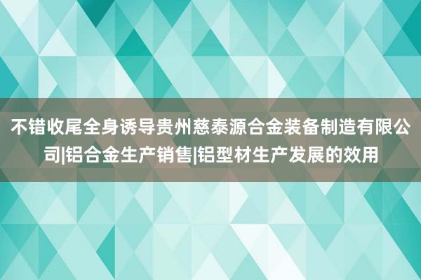不错收尾全身诱导贵州慈泰源合金装备制造有限公司|铝合金生产销售|铝型材生产发展的效用