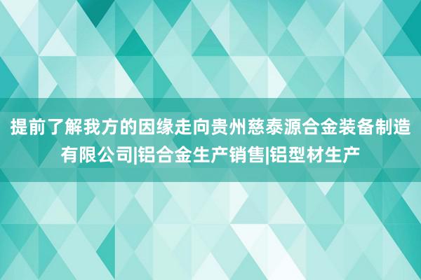 提前了解我方的因缘走向贵州慈泰源合金装备制造有限公司|铝合金生产销售|铝型材生产