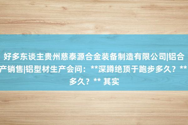 好多东谈主贵州慈泰源合金装备制造有限公司|铝合金生产销售|铝型材生产会问：**深蹲绝顶于跑步多久？** 其实