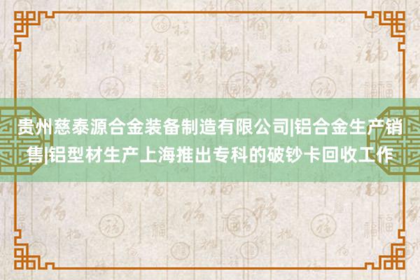 贵州慈泰源合金装备制造有限公司|铝合金生产销售|铝型材生产上海推出专科的破钞卡回收工作